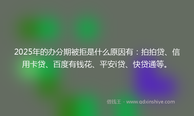 2025年的办分期被拒是什么原因有：拍拍贷、信用卡贷、百度有钱花、平安i贷、快贷通等。