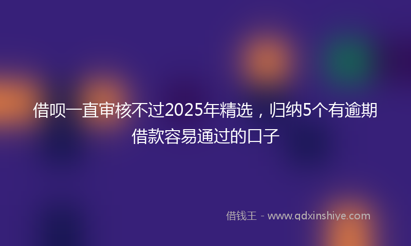 借呗一直审核不过2025年精选，归纳5个有逾期借款容易通过的口子