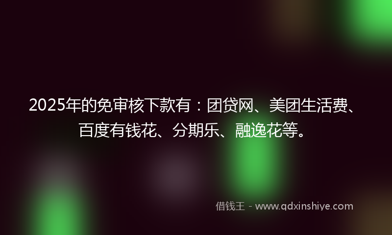2025年的免审核下款有：团贷网、美团生活费、百度有钱花、分期乐、融逸花等。