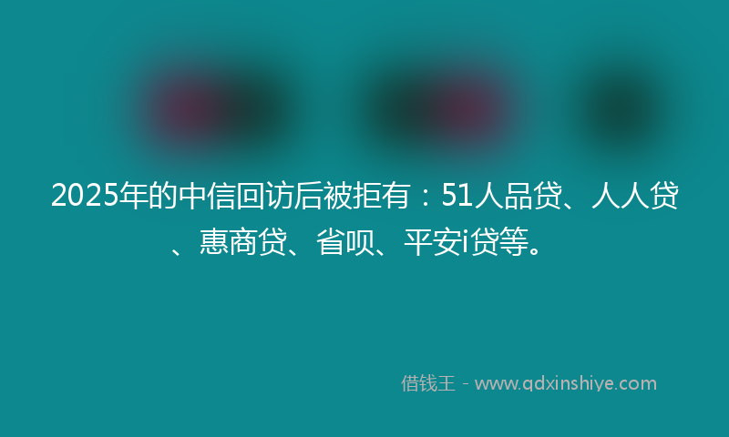 2025年的中信回访后被拒有：51人品贷、人人贷、惠商贷、省呗、平安i贷等。