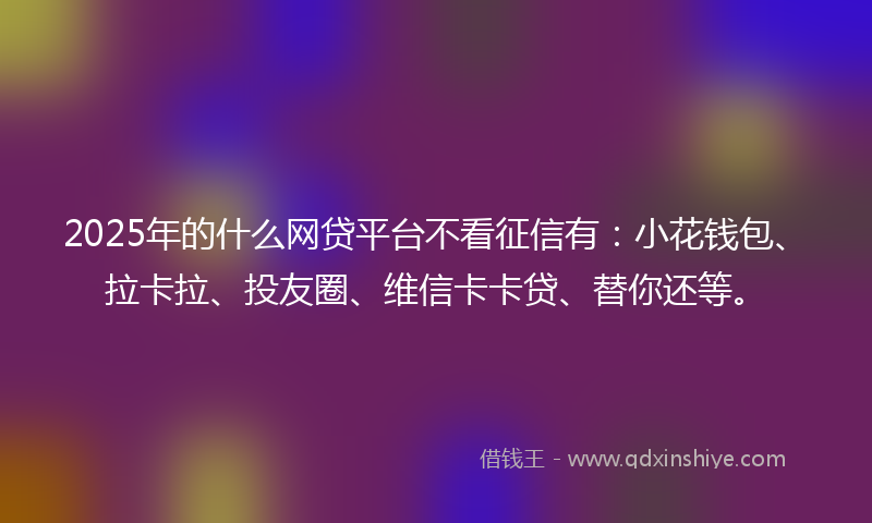 2025年的什么网贷平台不看征信有：小花钱包、拉卡拉、投友圈、维信卡卡贷、替你还等。