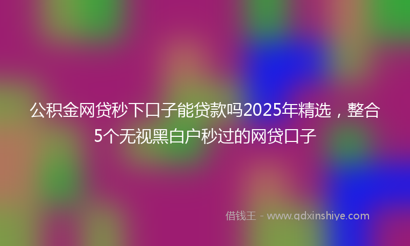 公积金网贷秒下口子能贷款吗2025年精选，整合5个无视黑白户秒过的网贷口子