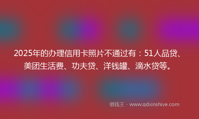 2025年的办理信用卡照片不通过有：51人品贷、美团生活费、功夫贷、洋钱罐、滴水贷等。