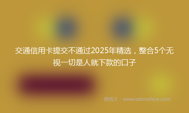交通信用卡提交不通过2025年精选，整合5个无视一切是人就下款的口子