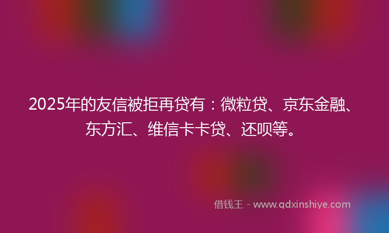 2025年的友信被拒再贷有：微粒贷、京东金融、东方汇、维信卡卡贷、还呗等。