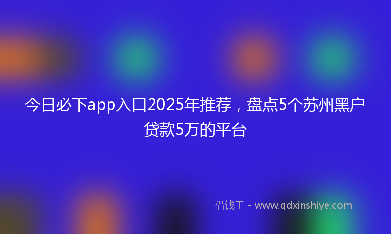 今日必下app入口2025年推荐，盘点5个苏州黑户贷款5万的平台