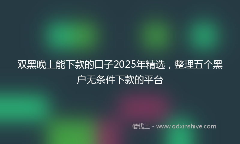 双黑晚上能下款的口子2025年精选，整理五个黑户无条件下款的平台