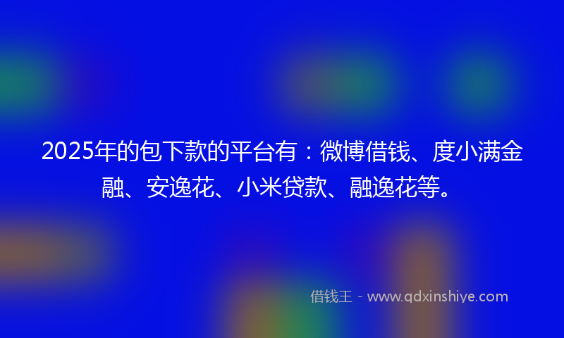 2025年的包下款的平台有：微博借钱、度小满金融、安逸花、小米贷款、融逸花等。