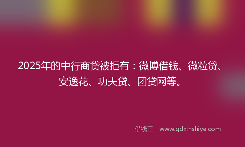 2025年的中行商贷被拒有：微博借钱、微粒贷、安逸花、功夫贷、团贷网等。