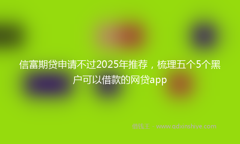 信富期贷申请不过2025年推荐，梳理五个5个黑户可以借款的网贷app