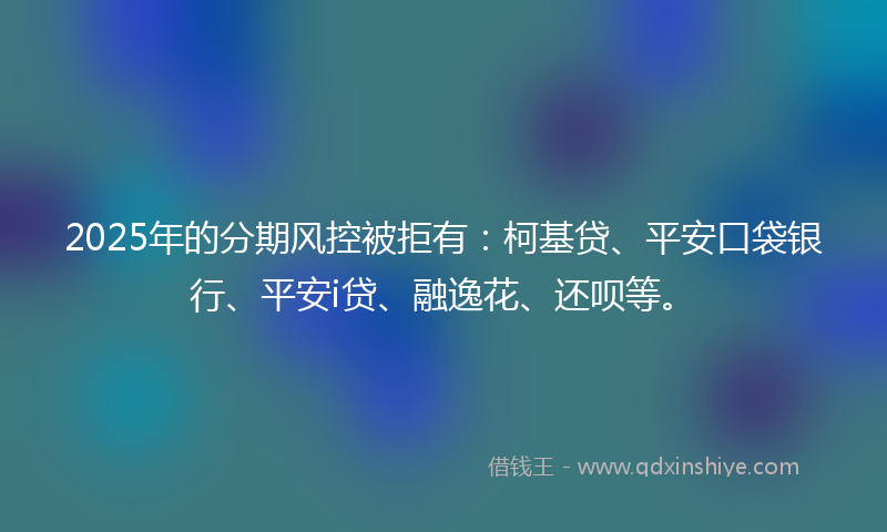 2025年的分期风控被拒有：柯基贷、平安口袋银行、平安i贷、融逸花、还呗等。