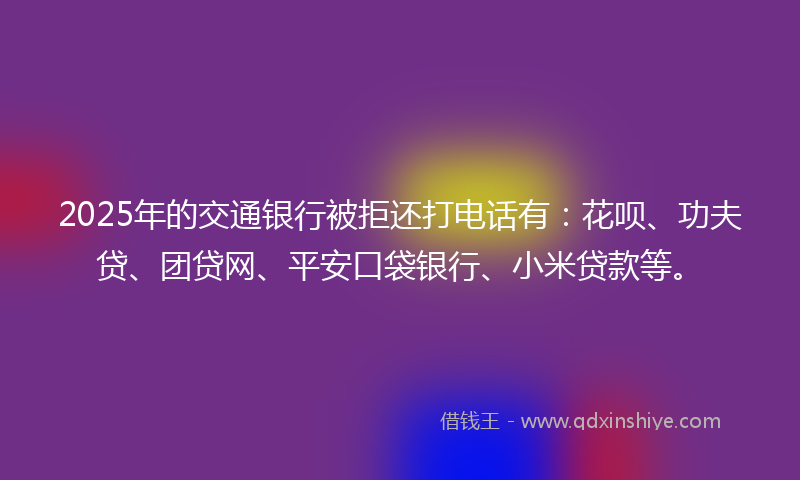2025年的交通银行被拒还打电话有：花呗、功夫贷、团贷网、平安口袋银行、小米贷款等。