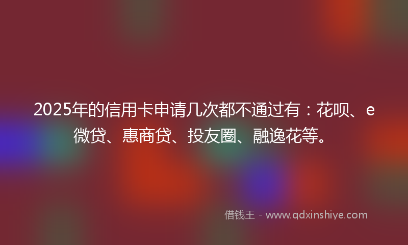 2025年的信用卡申请几次都不通过有：花呗、e微贷、惠商贷、投友圈、融逸花等。