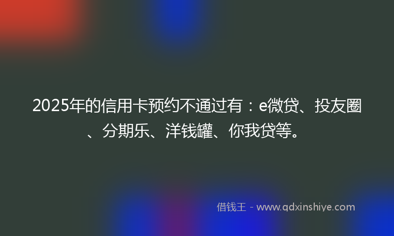 2025年的信用卡预约不通过有：e微贷、投友圈、分期乐、洋钱罐、你我贷等。
