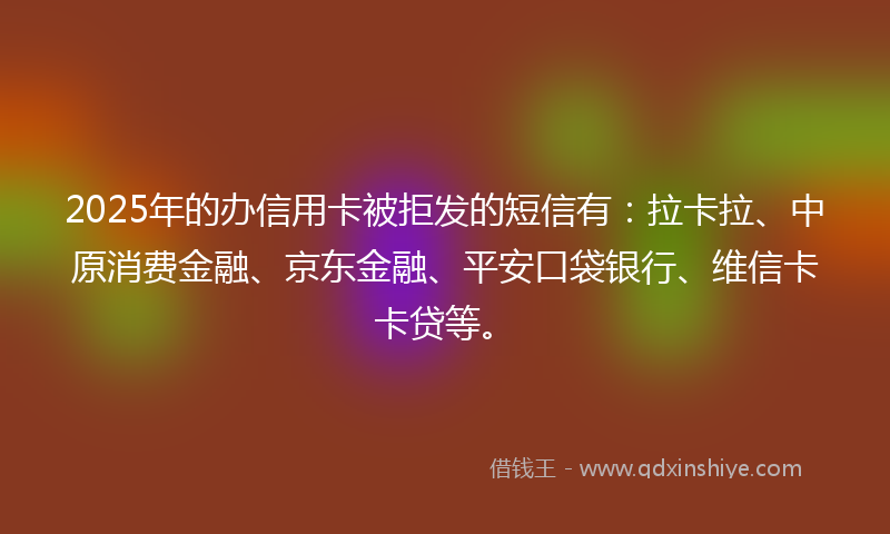 2025年的办信用卡被拒发的短信有：拉卡拉、中原消费金融、京东金融、平安口袋银行、维信卡卡贷等。