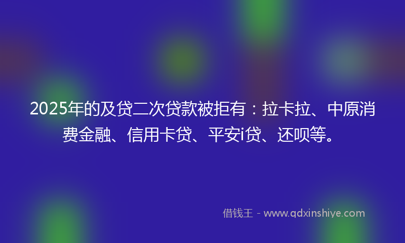 2025年的及贷二次贷款被拒有：拉卡拉、中原消费金融、信用卡贷、平安i贷、还呗等。
