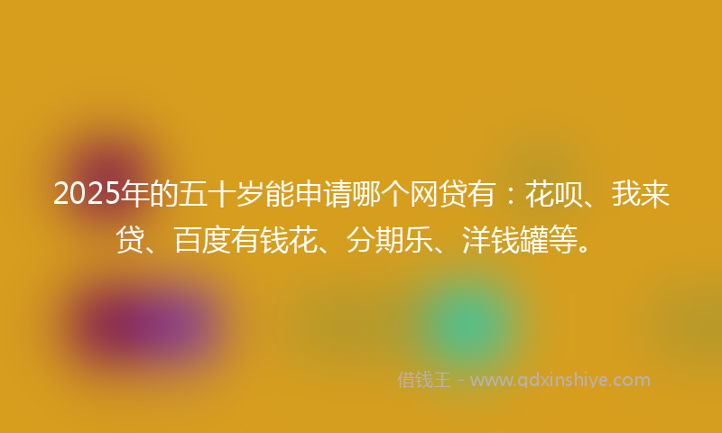 2025年的五十岁能申请哪个网贷有：花呗、我来贷、百度有钱花、分期乐、洋钱罐等。