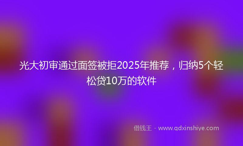 光大初审通过面签被拒2025年推荐，归纳5个轻松贷10万的软件