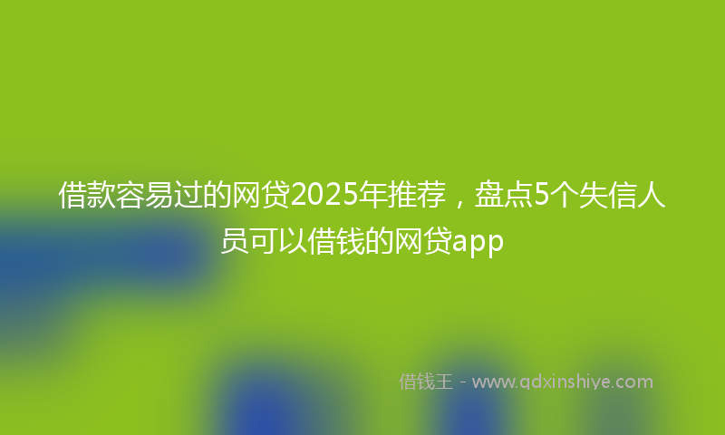 借款容易过的网贷2025年推荐，盘点5个失信人员可以借钱的网贷app