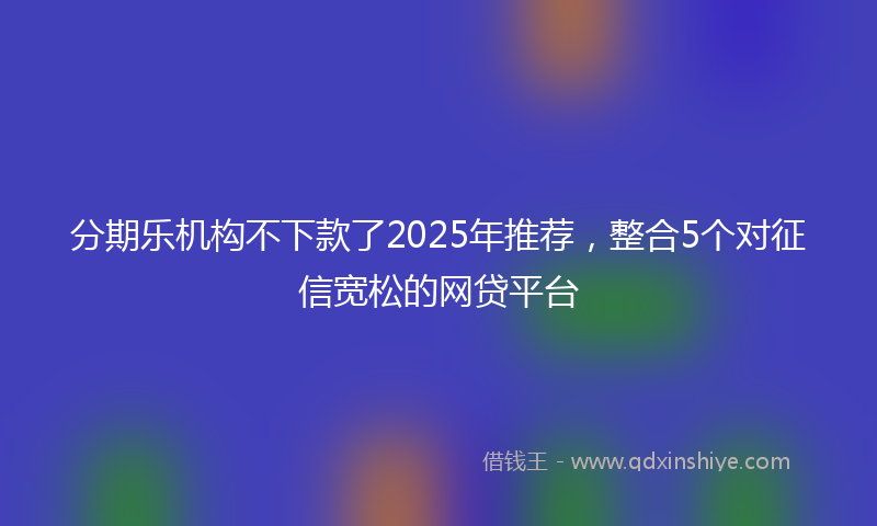 分期乐机构不下款了2025年推荐，整合5个对征信宽松的网贷平台