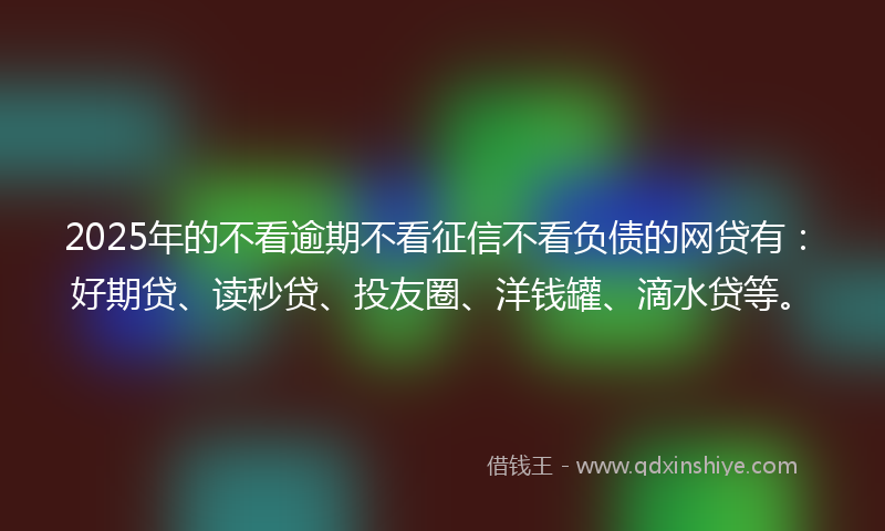 2025年的不看逾期不看征信不看负债的网贷有：好期贷、读秒贷、投友圈、洋钱罐、滴水贷等。