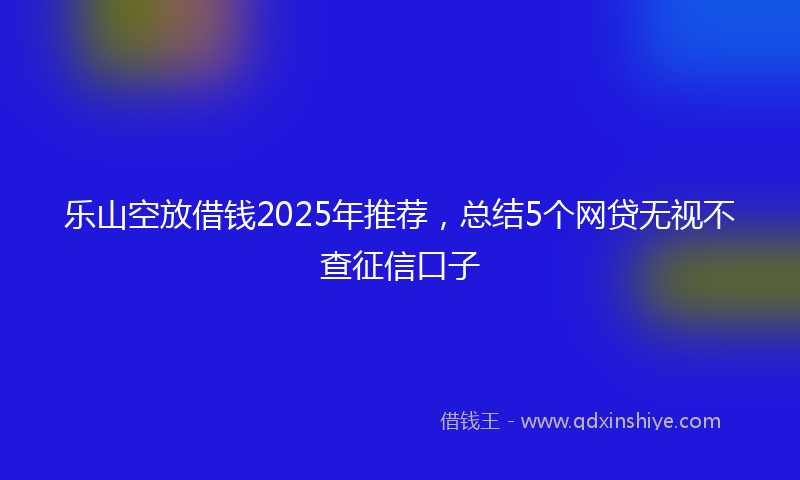 乐山空放借钱2025年推荐，总结5个网贷无视不查征信口子