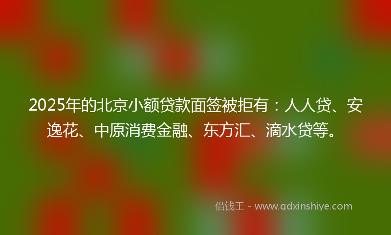 2025年的北京小额贷款面签被拒有：人人贷、安逸花、中原消费金融、东方汇、滴水贷等。