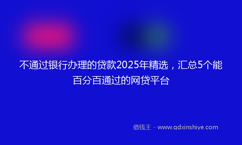 不通过银行办理的贷款2025年精选，汇总5个能百分百通过的网贷平台