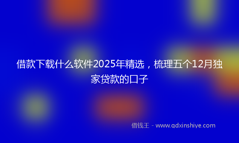 借款下载什么软件2025年精选，梳理五个12月独家贷款的口子
