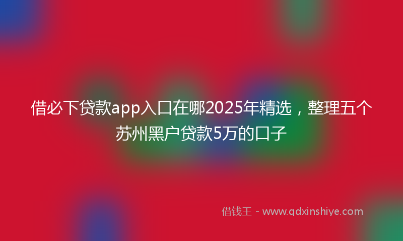 借必下贷款app入口在哪2025年精选，整理五个苏州黑户贷款5万的口子