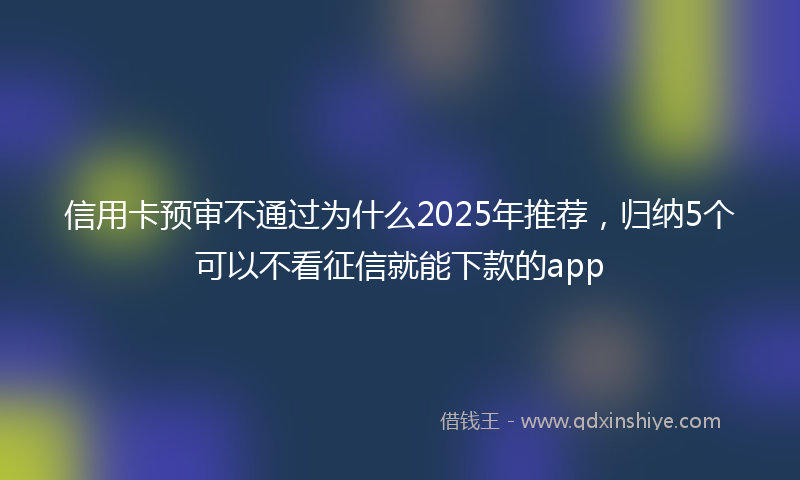 信用卡预审不通过为什么2025年推荐，归纳5个可以不看征信就能下款的app