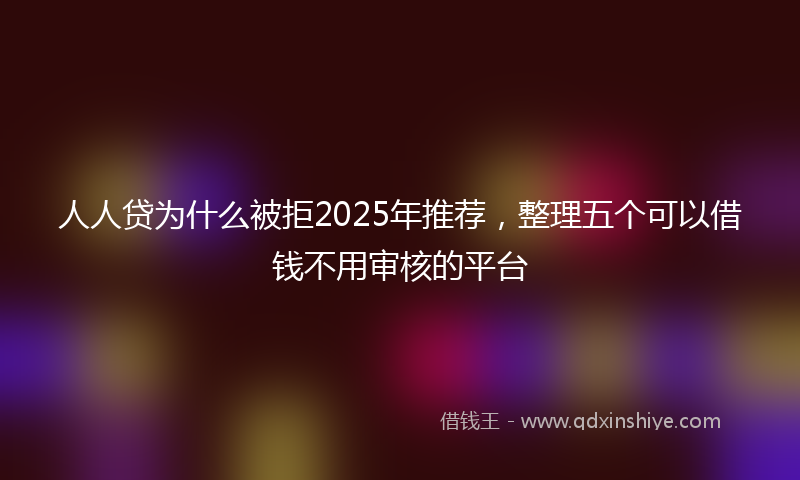 人人贷为什么被拒2025年推荐，整理五个可以借钱不用审核的平台