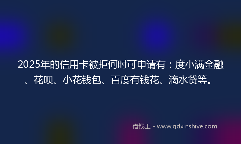 2025年的信用卡被拒何时可申请有：度小满金融、花呗、小花钱包、百度有钱花、滴水贷等。