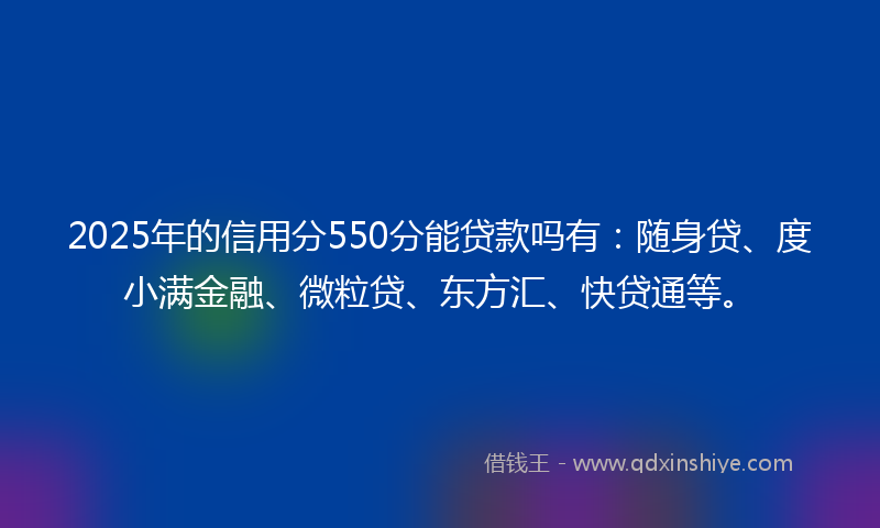 2025年的信用分550分能贷款吗有：随身贷、度小满金融、微粒贷、东方汇、快贷通等。