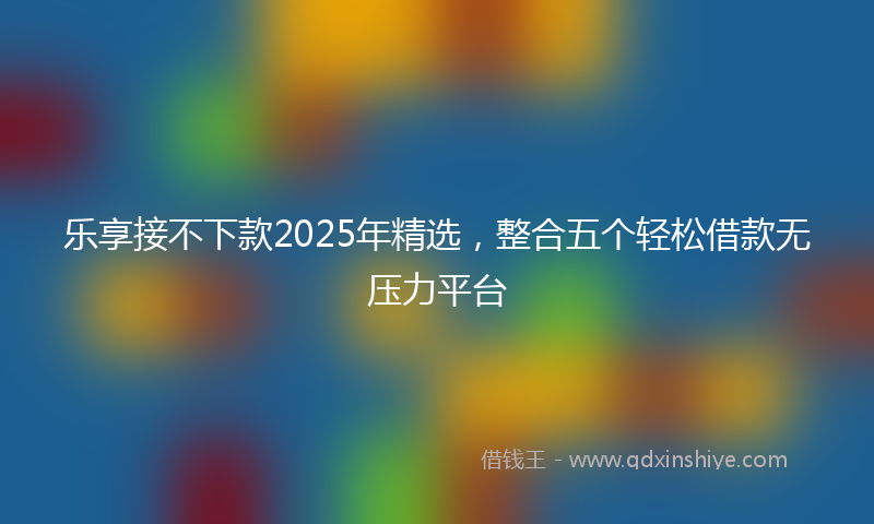 乐享接不下款2025年精选，整合五个轻松借款无压力平台