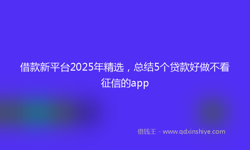 借款新平台2025年精选，总结5个贷款好做不看征信的app