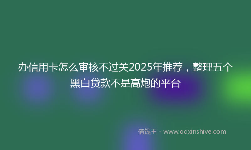 办信用卡怎么审核不过关2025年推荐，整理五个黑白贷款不是高炮的平台