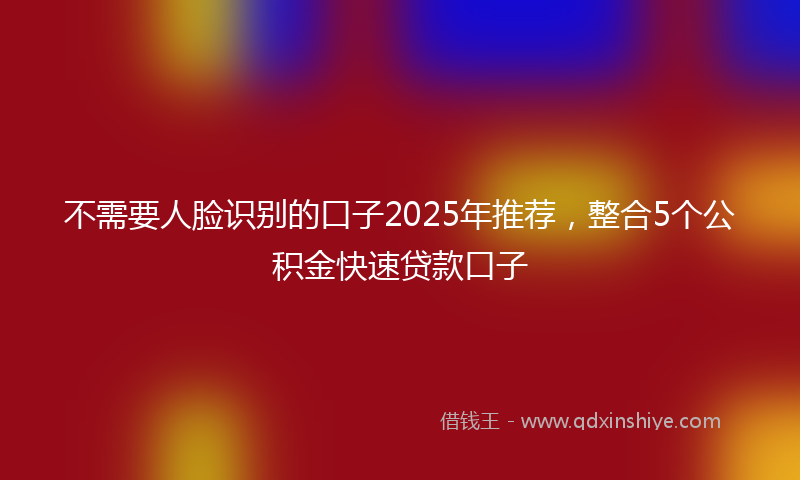 不需要人脸识别的口子2025年推荐，整合5个公积金快速贷款口子