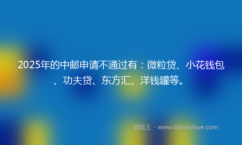 2025年的中邮申请不通过有：微粒贷、小花钱包、功夫贷、东方汇、洋钱罐等。