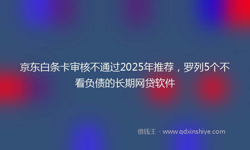 京东白条卡审核不通过2025年推荐，罗列5个不看负债的长期网贷软件