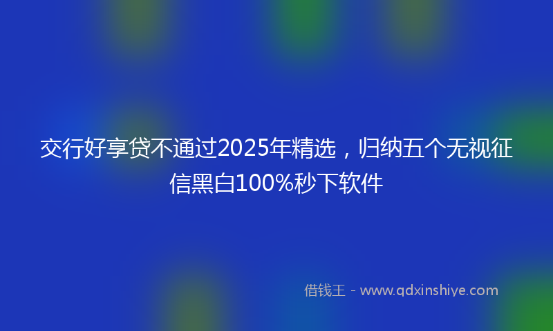 交行好享贷不通过2025年精选，归纳五个无视征信黑白100%秒下软件