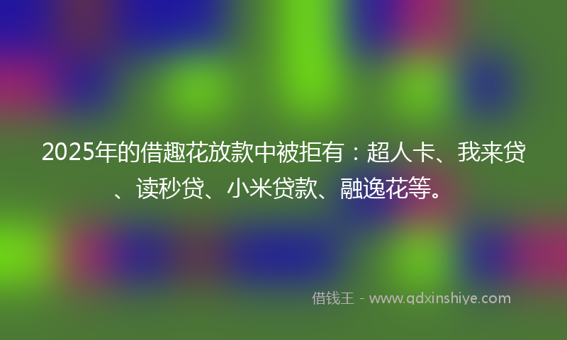 2025年的借趣花放款中被拒有：超人卡、我来贷、读秒贷、小米贷款、融逸花等。