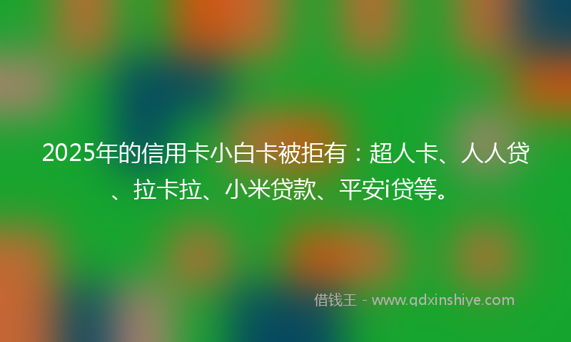 2025年的信用卡小白卡被拒有：超人卡、人人贷、拉卡拉、小米贷款、平安i贷等。