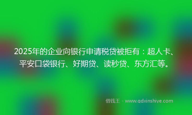 2025年的企业向银行申请税贷被拒有：超人卡、平安口袋银行、好期贷、读秒贷、东方汇等。