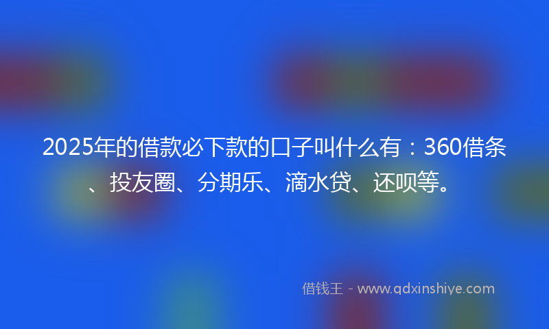 2025年的借款必下款的口子叫什么有：360借条、投友圈、分期乐、滴水贷、还呗等。