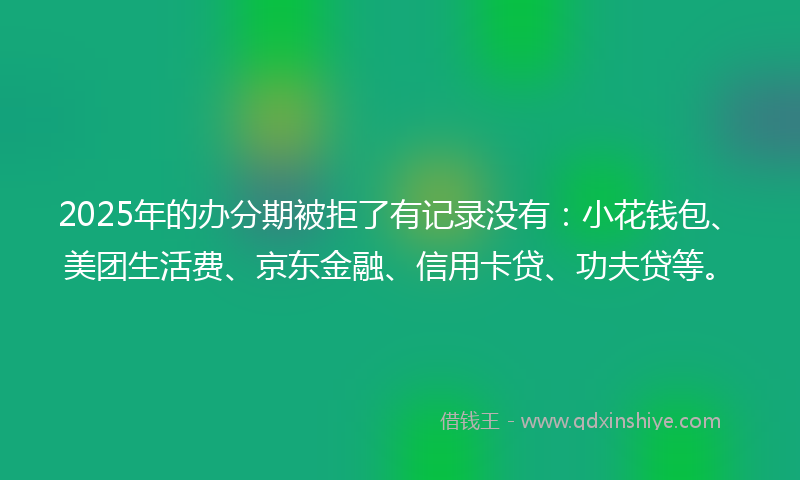 2025年的办分期被拒了有记录没有：小花钱包、美团生活费、京东金融、信用卡贷、功夫贷等。