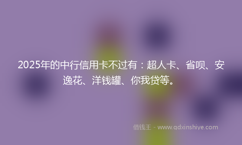 2025年的中行信用卡不过有：超人卡、省呗、安逸花、洋钱罐、你我贷等。