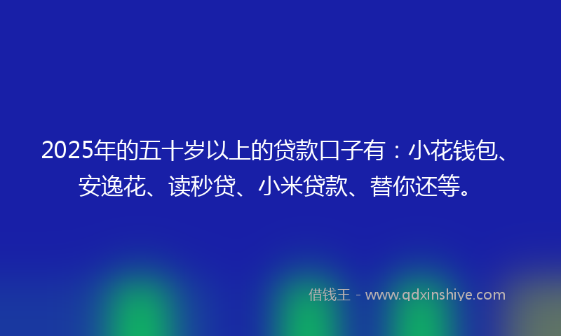 2025年的五十岁以上的贷款口子有：小花钱包、安逸花、读秒贷、小米贷款、替你还等。