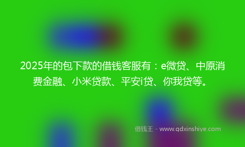 2025年的包下款的借钱客服有：e微贷、中原消费金融、小米贷款、平安i贷、你我贷等。