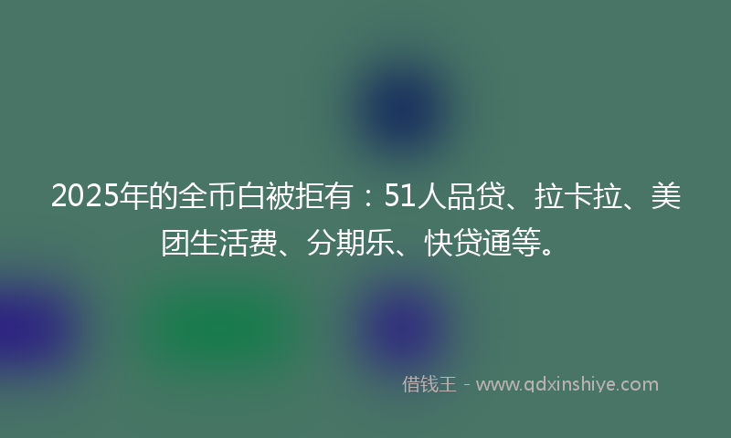 2025年的全币白被拒有：51人品贷、拉卡拉、美团生活费、分期乐、快贷通等。